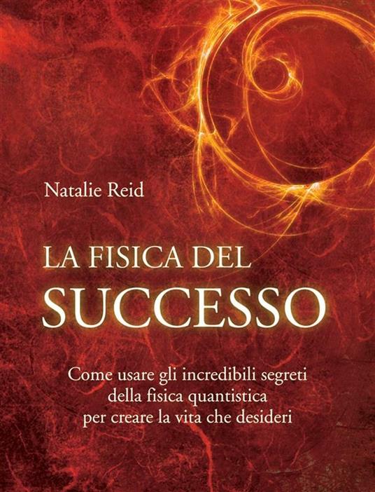 La fisica del successo. Come usare gli incredibili segreti della fisica quantistica per creare la vita che desideri - Natalie Reid - ebook