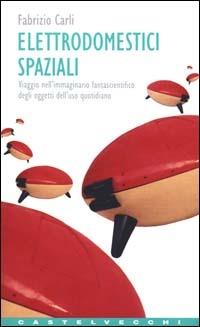 Elettrodomestici spaziali. Viaggio nell'immaginario fantascientifico degli oggetti d'uso quotidiano - Fabrizio Carli - copertina