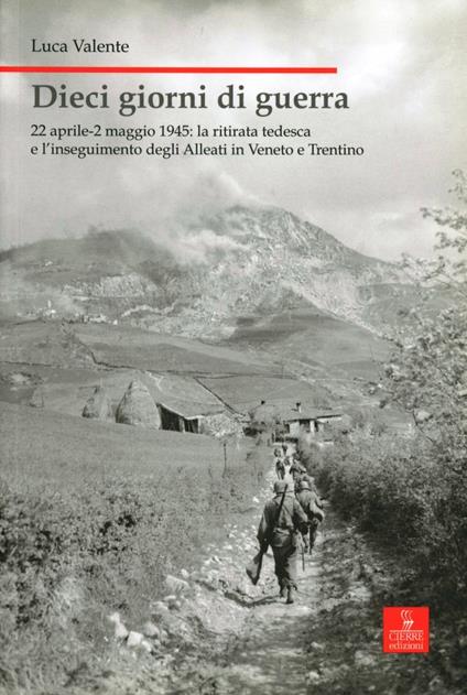 Dieci giorni di guerra. 22 aprile-2 maggio 1945: la ritirata tedesca e l'inseguimento degli alleati in Veneto e Trentino - Luca Valente - copertina
