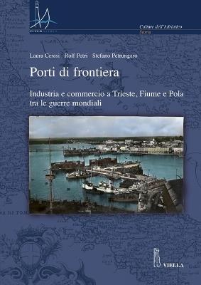 Porti di frontiera. Industria e commercio a Trieste, fiume e Pola tra le guerre mondiali - Laura Ceresi,Rolf Petri,Stefano Petrungaro - copertina