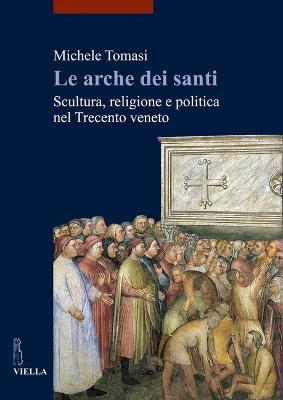 Le arche dei santi. Scultura, religione e politica nel Trecento veneto - Michele Tomasi - copertina