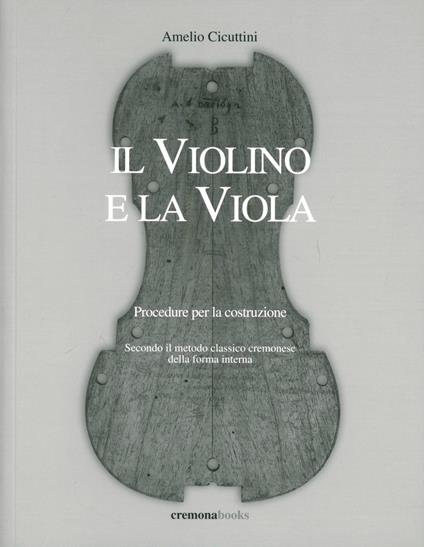 Il violino e la viola. Procedure per la costruzione. Secondo il metodo classico cremonese della forma interna - Amelio Cicuttini - copertina