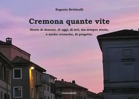 Cremona quante vite. Storie di domani, di oggi, di ieri, ma sempre storie o anche cronache, di progetto - Eugenio Bettinelli - copertina