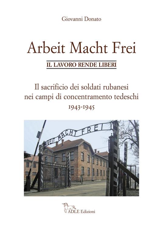 Arbeit Macht Frei. Il lavoro rende liberi. Il sacrificio dei soldati rubanesi nei campi di concentramento tedeschi 1943-1945 - Giovanni Donato - copertina