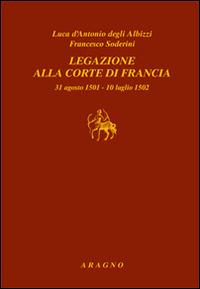 Legazione alla corte di Francia 31 agosto 1501-10 luglio 1502 - Luca D'Antonio degli Albizzi,Francesco Soderini - copertina