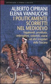 I politicamente scorretti nel Medioevo. Vagabondi, prostitute, imbroglioni, sodomiti, usurai ed altri irregolari della Toscana - Alberto Cipriani,Elena Vannucchi - copertina