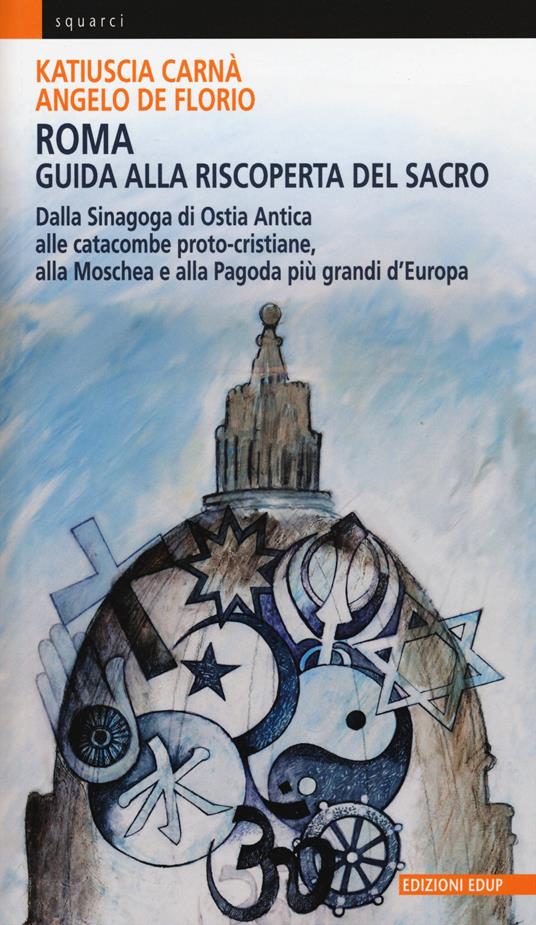 Roma. Guida alla riscoperta del sacro. Dalla sinagoga di Ostia antica alle catacombe proto-cristiane, alla moschea e pagoda più grandi d'Europa - Katiuscia Carnà,Angelo De Florio - copertina