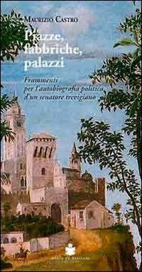 Piazze, fabbriche, palazzi. Frammenti per l'autobiografia politica d'un senatore trevigiano - Maurizio Castro - copertina