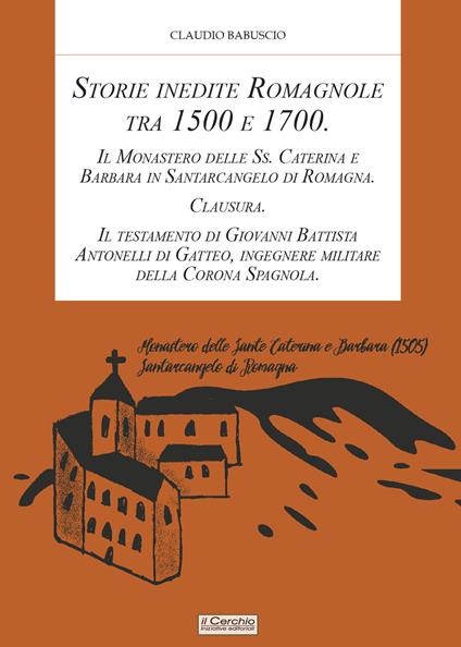 Storie inedite Romagnole tra 1500 e 1700. Il Monastero delle Ss. Caterina e Barbara in Santarcangelo di Romagna. Clausura. Il testamento di Giovani Battista Antonelli di Gatteo, ingegnere militare della Corona Spagnola - Claudio Babuscio - copertina