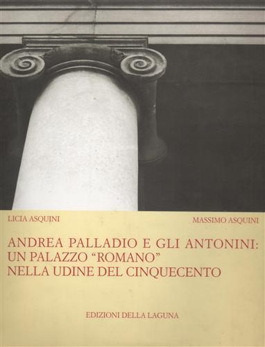 Andrea Palladio e gli Antonini: un palazzo «Romano» nella Udine del Cinquecento. Ediz. illustrata - Licia Asquini,Massimo Asquini - copertina