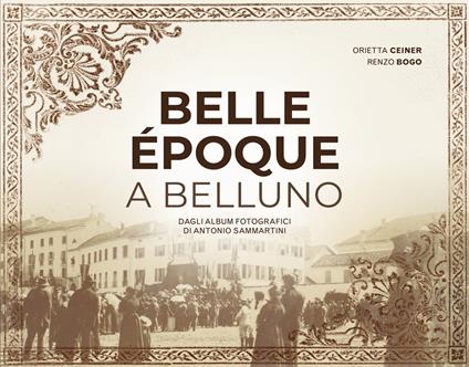 Belle Époque a Belluno. Dagli album fotografici di Antonio Sammartini - Orietta Ceiner,Renzo Bogo,Antonio Sammartini - copertina