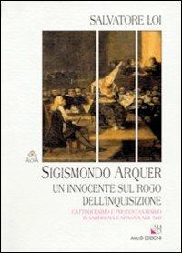 Sigismondo Arquer. Un innocente sul rogo dell'inquisizione. Cattolicesimo e protestantesimo in Sardegna e Spagna nel '500 - Salvatore Loi - copertina
