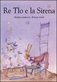 Re Tlo e la Sirena - Elisabetta Jankovic,Roberto Ciroli - copertina