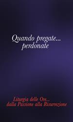 Quando pregate... Perdonate. Liturgia delle ore... Dalla Passione alla Risurrezione