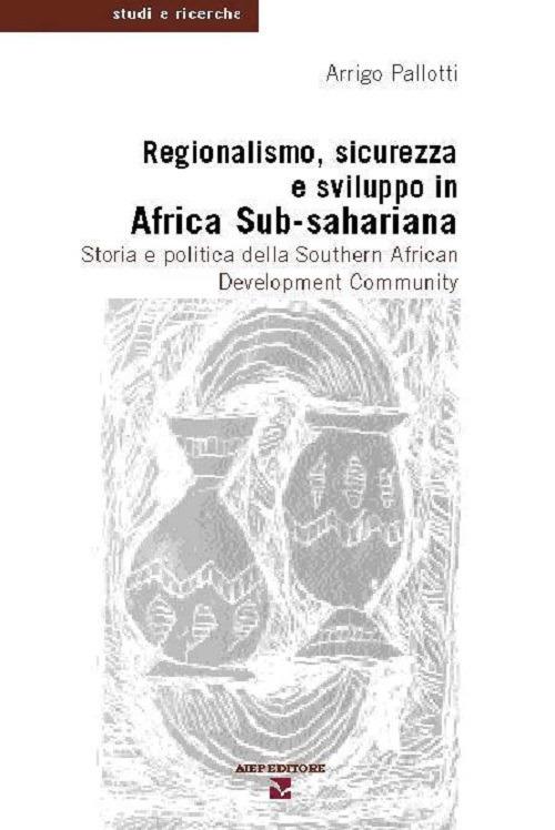Regionalismo, sicurezza e sviluppo in Africa sub-sahariana. Storia e politica della Southern African Development Community - Arrigo Pallotti - copertina