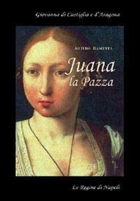Juana la pazza. Giovanna di Castiglia e d'Aragona. La regina spodestata dal marito Filippo il Bello e dal padre re Ferdinanado il Cattolico - Arturo Bascetta - copertina