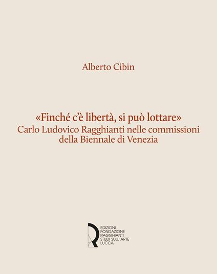 «Finché c'è libertà, si può lottare». Carlo Ludovico Ragghianti nelle commissioni della Biennale di Venezia - Alberto Cibin - copertina