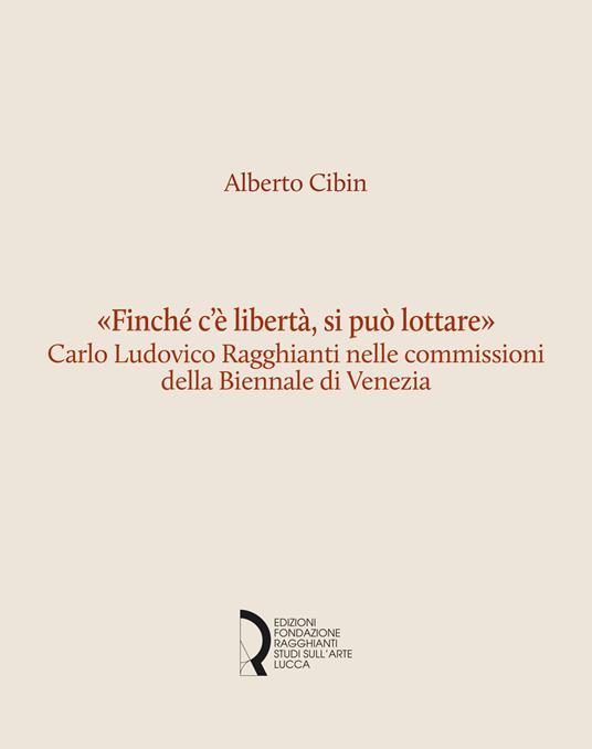 «Finché c'è libertà, si può lottare». Carlo Ludovico Ragghianti nelle commissioni della Biennale di Venezia - Alberto Cibin - copertina