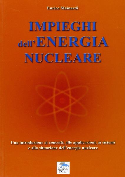 Impieghi dell'energia nucleare. Una introduzione ai concetti, alle applicazioni, ai sistemi e alla situazione dell'energia nucleare - Enrico Mainardi - copertina