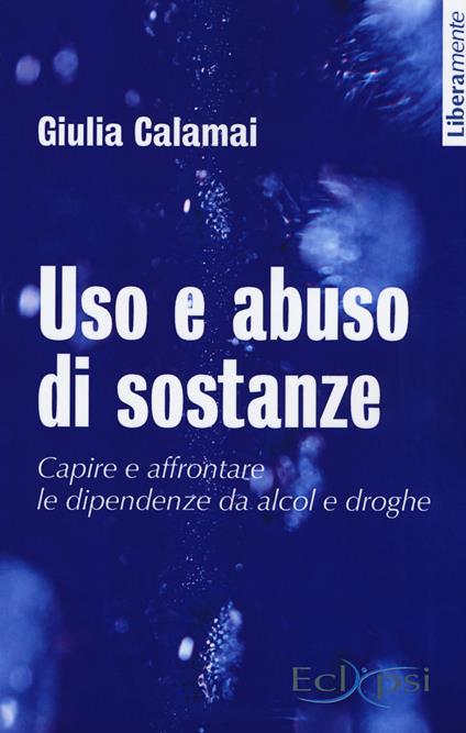 Uso e abuso di sostanze. Capire e affrontare le dipendenze da alcol e droghe. Nuova ediz. - Giulia Calamai - copertina