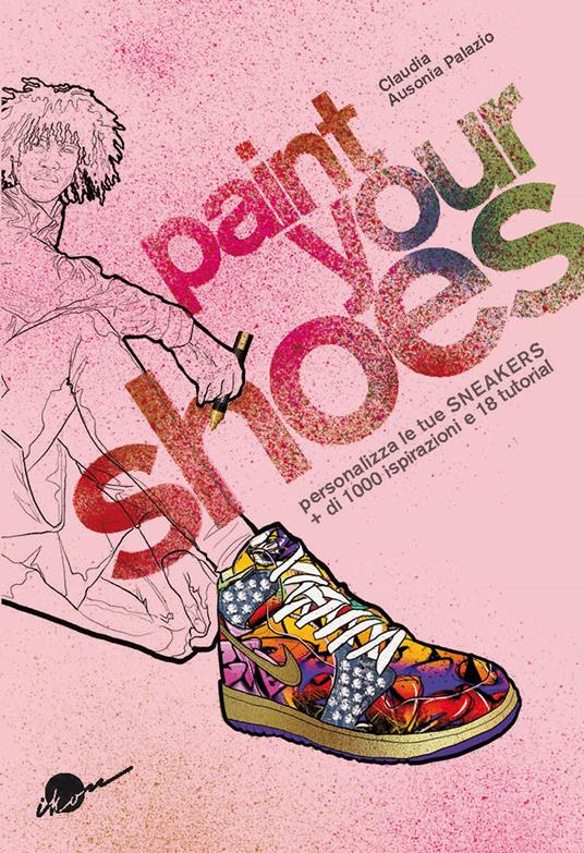 Paint your shoes. Personalizza le tue sneakers + di 1000 ispirazioni e 18 tutorial - Claudia Ausonia Palazio - copertina