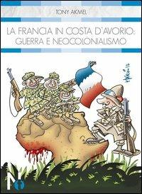 La Francia in Costa d'Avorio. Guerra e neocolonialismo - Tony Akmel - copertina