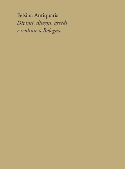 Felsina Antiquaria. Dipinti, disegni, arredi e sculture a Bologna - Marco Riccòmini - copertina