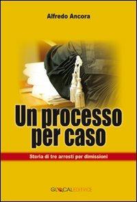 Un processo per caso. Storia di tre arresti per dimissioni - Alfredo Ancora - copertina