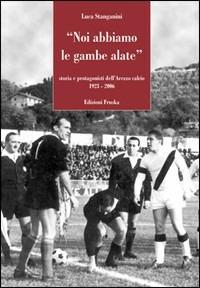 Noi abbiamo le gambe alate. Storia e protagonisti dell'U.S. Arezzo 1923-2006 - Luca Stanganini - copertina