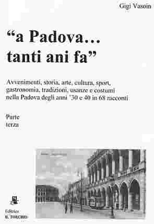 A Padova... tanti anni fa (parte terza). Avvenimenti, storia, arte, cultura, gastronomia, sport... usanze e costumi nella Padova degli anni '30 e '40 in 68 racconti - Gigi Vasoin - copertina