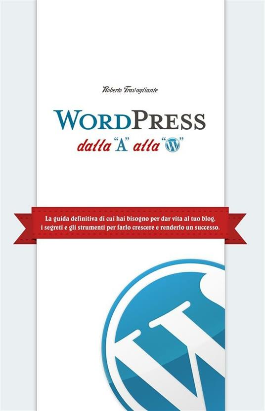 WordPress dalla A alla W. La guida definitiva di cui hai bisogno per dar vita al tuo blog. I segreti e gli strumenti per farlo crescere e renderlo un successo - Roberto Travagliante - copertina