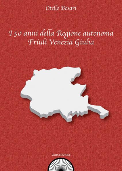 I 50 anni della Regione autonoma Friuli Venezia Giulia - Otello Bosari - copertina