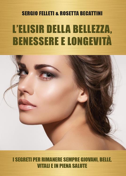 L' elisir della bellezza, benessere e longevità. I segreti per rimanere sempre giovani, belle, vitali e in piena salute - Rosetta Becattini,Sergio Felleti - copertina