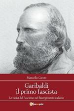 Garibaldi il primo fascista. Le radici del fascismo nel Risorgimento italiano