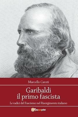 Garibaldi il primo fascista. Le radici del fascismo nel Risorgimento italiano - Marcello Caroti - copertina