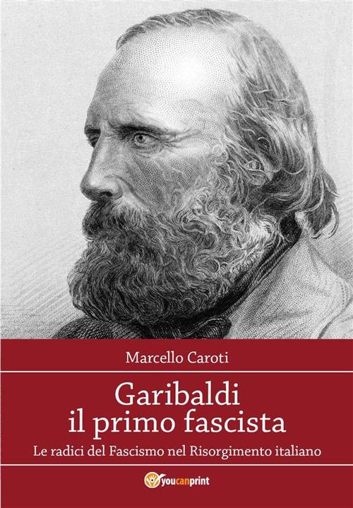 Garibaldi il primo fascista. Le radici del fascismo nel Risorgimento italiano - Marcello Caroti - ebook