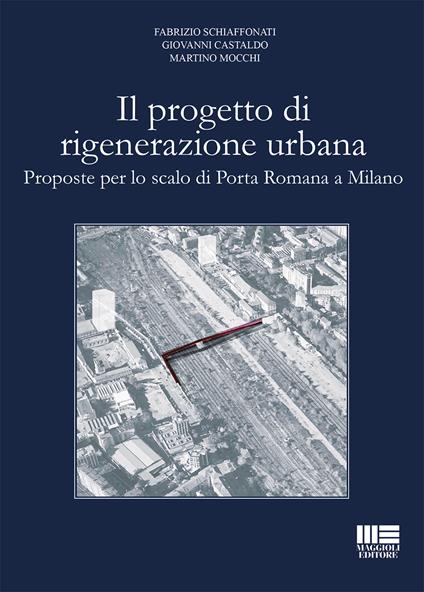 Il progetto di rigenerazione urbana. Proposte per lo scalo di Porta Romana a Milano - Fabrizio Schiaffonati,Giovanni Castaldo,Martino Mocchi - copertina