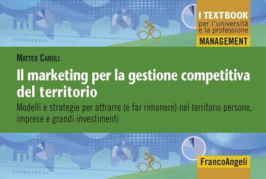 Il marketing per la gestione competitiva del territorio. Modelli e strategie per attrarre (e far rimanere) nel territorio persone, imprese e grandi investimenti - Matteo Caroli - copertina