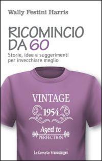Ricomincio da 60. Storie, idee e suggerimenti per invecchiare meglio - Wally Festini Harris - copertina