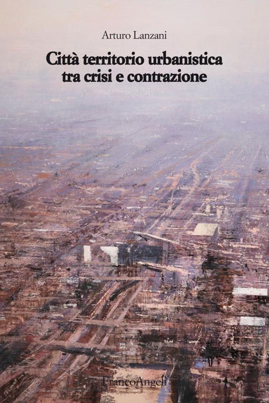 Città territorio urbanistica tra crisi e contrazione. Muovere da quel che c'è, ipotizzando radicali modificazioni - Arturo Lanzani - copertina