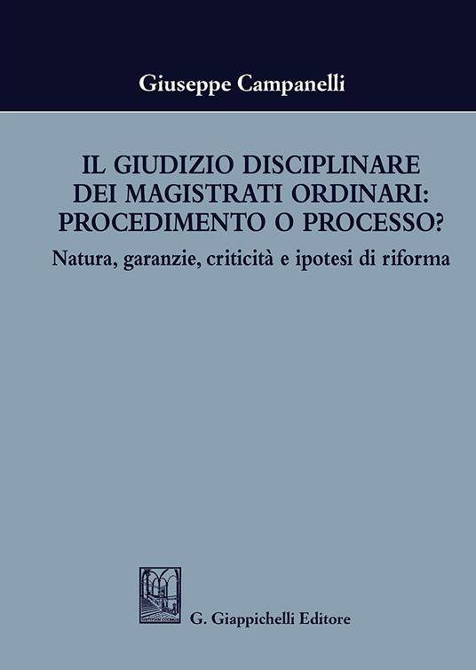 Il giudizio disciplinare dei magistrati ordinari: procedimento o processo? Natura, garanzie, criticità e ipotesi di riforma - Giuseppe Campanelli - copertina