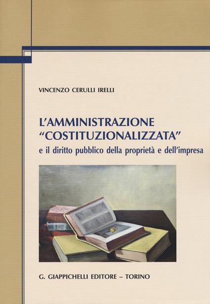 L' amministrazione «costituzionalizzata» e il diritto pubblico della proprietà e dell'impresa - Vincenzo Cerulli Irelli - copertina