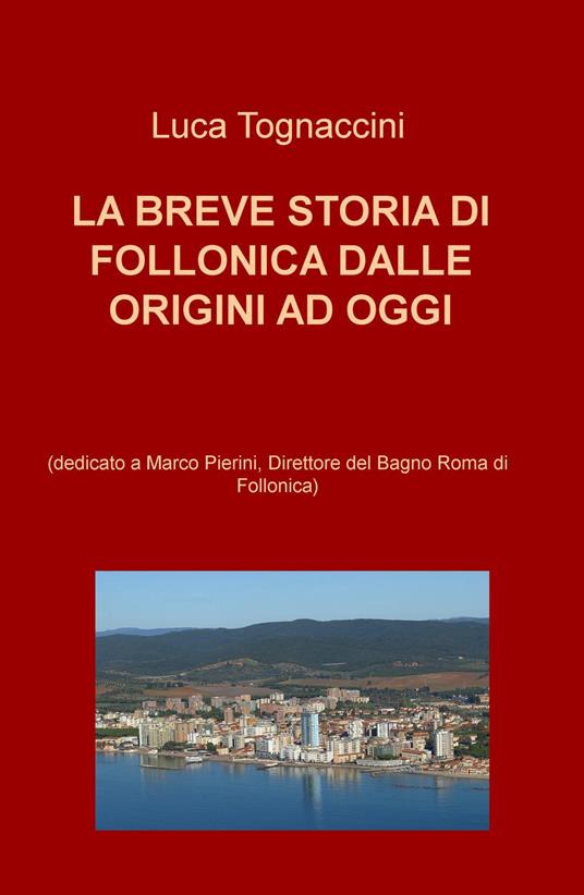 La breve storia di Follonica dalle origini ad oggi (dedicato a Marco Pierini, Direttore del Bagno Roma di Follonica) - Luca Tognaccini - copertina
