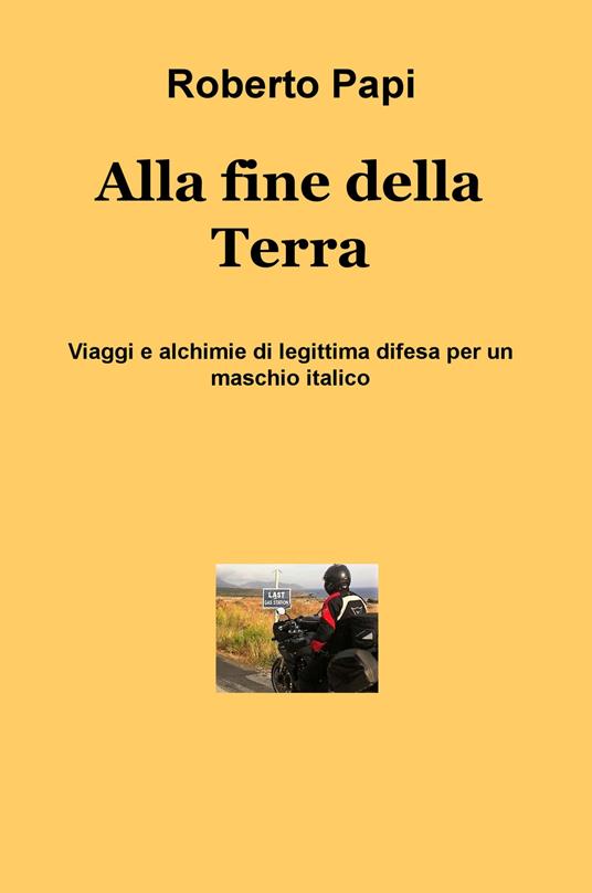 Alla fine della terra. Viaggi e alchimie di legittima difesa per un maschio italico - Roberto Papi - copertina