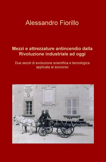 Mezzi e attrezzature antincendio dalla rivoluzione industriale ad oggi. Due secoli di evoluzione scientifica e tecnologica applicata al soccorso - Alessandro Fiorillo - copertina