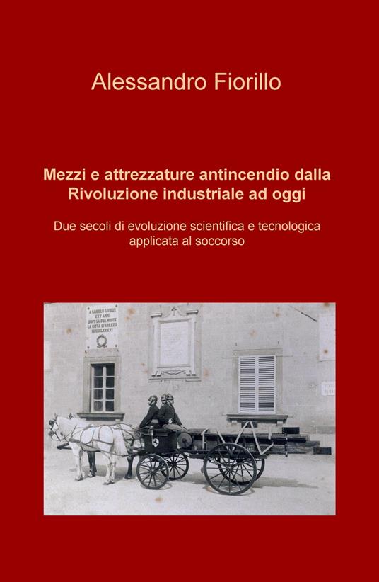 Mezzi e attrezzature antincendio dalla rivoluzione industriale ad oggi. Due secoli di evoluzione scientifica e tecnologica applicata al soccorso - Alessandro Fiorillo - copertina