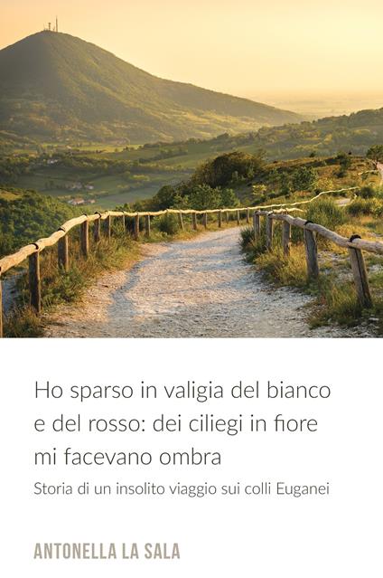 Ho sparso in valigia del bianco e del rosso: dei ciliegi in fiore mi facevano ombra. Storia di un insolito viaggio nei colli Euganei - Antonella La Sala - copertina
