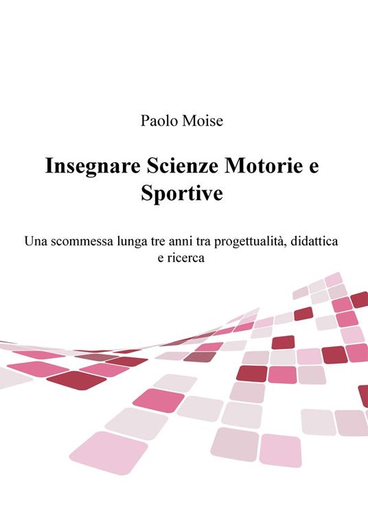 Insegnare scienze motorie e sportive. Una scommessa lunga tre anni tra progettualità, didattica e ricerca - Paolo Moise - copertina