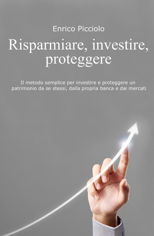 Risparmiare, investire, proteggere. Il metodo semplice per investire e proteggere un patrimonio da se stessi, dalla propria banca e dai mercati - Enrico Picciolo - copertina