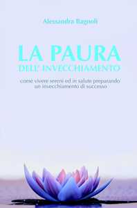 La paura dell'invecchiamento. Come vivere sereni ed in salute preparando un invecchiamento di successo